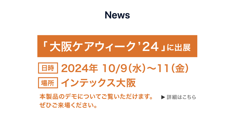 「大阪ケアウィーク'24」に出店
日時 2024年10/9(水)～11(金)
場所 インテックス大阪
本製品のデモについてご覧いただけます。
ぜひご来場ください。